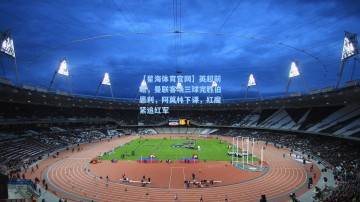 【星海体育官网】英超前瞻，曼联客场三球完胜伯恩利，阿莫林下课，红魔紧追红军